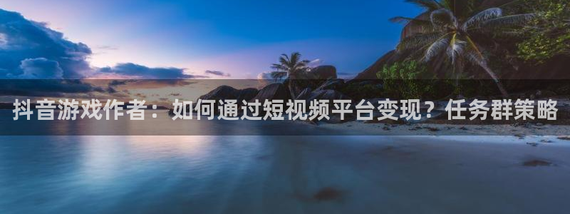 新宝GG官网登录注册失败怎么办：抖音游戏作者：如何通过短视频平台变现？任务群策略